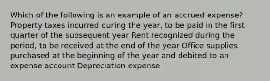 Which of the following is an example of an accrued expense? Property taxes incurred during the year, to be paid in the first quarter of the subsequent year Rent recognized during the period, to be received at the end of the year Office supplies purchased at the beginning of the year and debited to an expense account Depreciation expense