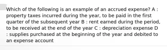 Which of the following is an example of an accrued expense? A : property taxes incurred during the year, to be paid in the first quarter of the subsequent year B : rent earned during the period, to be received at the end of the year C : depreciation expense D : supplies purchased at the beginning of the year and debited to an expense account