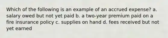 Which of the following is an example of an accrued expense? a. salary owed but not yet paid b. a two-year premium paid on a fire insurance policy c. supplies on hand d. fees received but not yet earned