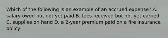 Which of the following is an example of an accrued expense? A. salary owed but not yet paid B. fees received but not yet earned C. supplies on hand D. a 2-year premium paid on a fire insurance policy