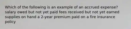 Which of the following is an example of an accrued expense? salary owed but not yet paid fees received but not yet earned supplies on hand a 2-year premium paid on a fire insurance policy