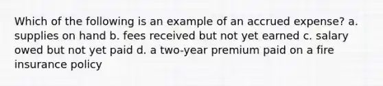 Which of the following is an example of an accrued expense? a. supplies on hand b. fees received but not yet earned c. salary owed but not yet paid d. a two-year premium paid on a fire insurance policy