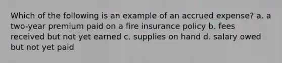 Which of the following is an example of an accrued expense? a. a two-year premium paid on a fire insurance policy b. fees received but not yet earned c. supplies on hand d. salary owed but not yet paid