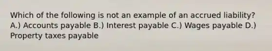 Which of the following is not an example of an accrued liability? A.) Accounts payable B.) Interest payable C.) Wages payable D.) Property taxes payable