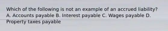 Which of the following is not an example of an accrued liability? A. Accounts payable B. Interest payable C. Wages payable D. Property taxes payable