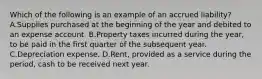 Which of the following is an example of an accrued liability? A.Supplies purchased at the beginning of the year and debited to an expense account. B.Property taxes incurred during the year, to be paid in the first quarter of the subsequent year. C.Depreciation expense. D.Rent, provided as a service during the period, cash to be received next year.