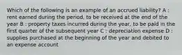 Which of the following is an example of an accrued liability? A : rent earned during the period, to be received at the end of the year B : property taxes incurred during the year, to be paid in the first quarter of the subsequent year C : depreciation expense D : supplies purchased at the beginning of the year and debited to an expense account