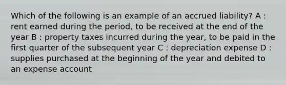 Which of the following is an example of an accrued liability? A : rent earned during the period, to be received at the end of the year B : property taxes incurred during the year, to be paid in the first quarter of the subsequent year C : depreciation expense D : supplies purchased at the beginning of the year and debited to an expense account