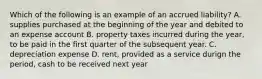 Which of the following is an example of an accrued liability? A. supplies purchased at the beginning of the year and debited to an expense account B. property taxes incurred during the year, to be paid in the first quarter of the subsequent year. C. depreciation expense D. rent, provided as a service durign the period, cash to be received next year