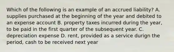 Which of the following is an example of an accrued liability? A. supplies purchased at the beginning of the year and debited to an expense account B. property taxes incurred during the year, to be paid in the first quarter of the subsequent year. C. depreciation expense D. rent, provided as a service durign the period, cash to be received next year