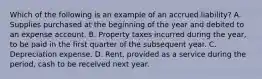 Which of the following is an example of an accrued liability? A. Supplies purchased at the beginning of the year and debited to an expense account. B. Property taxes incurred during the year, to be paid in the first quarter of the subsequent year. C. Depreciation expense. D. Rent, provided as a service during the period, cash to be received next year.