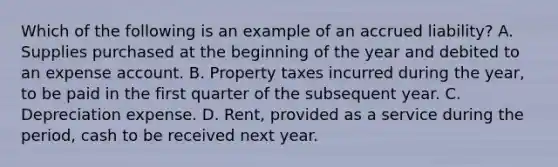 Which of the following is an example of an accrued liability? A. Supplies purchased at the beginning of the year and debited to an expense account. B. Property taxes incurred during the year, to be paid in the first quarter of the subsequent year. C. Depreciation expense. D. Rent, provided as a service during the period, cash to be received next year.