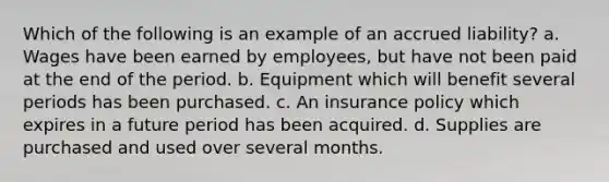 Which of the following is an example of an accrued liability? a. Wages have been earned by employees, but have not been paid at the end of the period. b. Equipment which will benefit several periods has been purchased. c. An insurance policy which expires in a future period has been acquired. d. Supplies are purchased and used over several months.