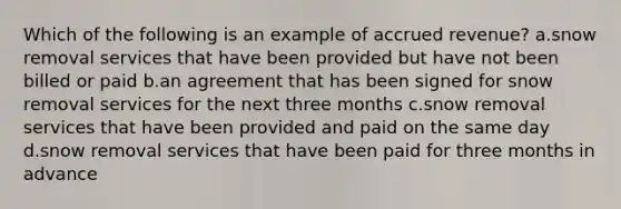 Which of the following is an example of accrued revenue? a.snow removal services that have been provided but have not been billed or paid b.an agreement that has been signed for snow removal services for the next three months c.snow removal services that have been provided and paid on the same day d.snow removal services that have been paid for three months in advance