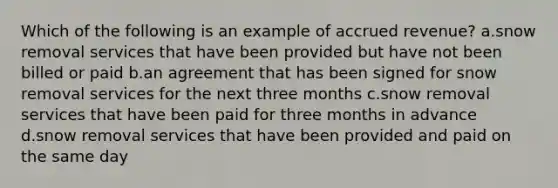 Which of the following is an example of accrued revenue? a.snow removal services that have been provided but have not been billed or paid b.an agreement that has been signed for snow removal services for the next three months c.snow removal services that have been paid for three months in advance d.snow removal services that have been provided and paid on the same day