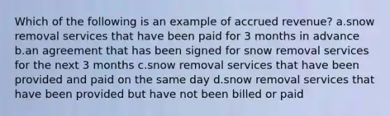 Which of the following is an example of accrued revenue? a.snow removal services that have been paid for 3 months in advance b.an agreement that has been signed for snow removal services for the next 3 months c.snow removal services that have been provided and paid on the same day d.snow removal services that have been provided but have not been billed or paid