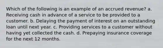 Which of the following is an example of an accrued revenue? a. Receiving cash in advance of a service to be provided to a customer. b. Delaying the payment of interest on an outstanding loan until next year. c. Providing services to a customer without having yet collected the cash. d. Prepaying insurance coverage for the next 12 months.