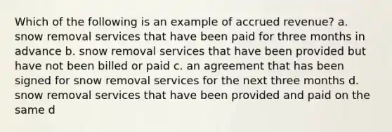 Which of the following is an example of accrued revenue? a. snow removal services that have been paid for three months in advance b. snow removal services that have been provided but have not been billed or paid c. an agreement that has been signed for snow removal services for the next three months d. snow removal services that have been provided and paid on the same d