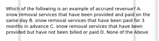 Which of the following is an example of accrued revenue? A. snow removal services that have been provided and paid on the same day B. snow removal services that have been paid for 3 months in advance C. snow removal services that have been provided but have not been billed or paid D. None of the Above