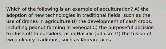 Which of the following is an example of acculturation? A) the adoption of new technologies in traditional fields, such as the use of drones in agriculture B) the development of cash crops, including peanut farming in Senegal C) the purposeful decision to close off to outsiders, as in Hasidic Judaism D) the fusion of two culinary traditions, such as Korean tacos