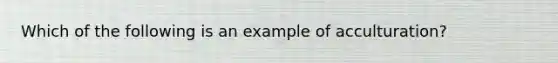 Which of the following is an example of acculturation?