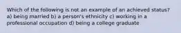 Which of the following is not an example of an achieved status? a) being married b) a person's ethnicity c) working in a professional occupation d) being a college graduate