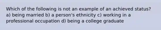 Which of the following is not an example of an achieved status? a) being married b) a person's ethnicity c) working in a professional occupation d) being a college graduate