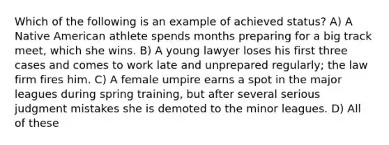 Which of the following is an example of achieved status? A) A Native American athlete spends months preparing for a big track meet, which she wins. B) A young lawyer loses his first three cases and comes to work late and unprepared regularly; the law firm fires him. C) A female umpire earns a spot in the major leagues during spring training, but after several serious judgment mistakes she is demoted to the minor leagues. D) All of these