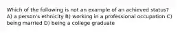 Which of the following is not an example of an achieved status? A) a person's ethnicity B) working in a professional occupation C) being married D) being a college graduate