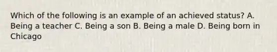 Which of the following is an example of an achieved status? A. Being a teacher C. Being a son B. Being a male D. Being born in Chicago