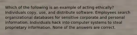 Which of the following is an example of acting ethically? Individuals copy, use, and distribute software. Employees search organizational databases for sensitive corporate and personal information. Individuals hack into computer systems to steal proprietary information. None of the answers are correct.