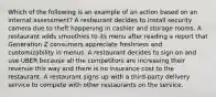 Which of the following is an example of an action based on an internal assessment? A restaurant decides to install security camera due to theft happening in cashier and storage rooms. A restaurant adds smoothies to its menu after reading a report that Generation Z consumers appreciate freshness and customizability in menus. A restaurant decides to sign on and use UBER because all the competitors are increasing their revenue this way and there is no insurance cost to the restaurant. A restaurant signs up with a third-party delivery service to compete with other restaurants on the service.