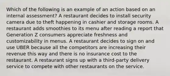 Which of the following is an example of an action based on an internal assessment? A restaurant decides to install security camera due to theft happening in cashier and storage rooms. A restaurant adds smoothies to its menu after reading a report that Generation Z consumers appreciate freshness and customizability in menus. A restaurant decides to sign on and use UBER because all the competitors are increasing their revenue this way and there is no insurance cost to the restaurant. A restaurant signs up with a third-party delivery service to compete with other restaurants on the service.