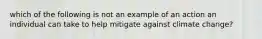 which of the following is not an example of an action an individual can take to help mitigate against climate change?