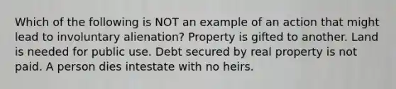 Which of the following is NOT an example of an action that might lead to involuntary alienation? Property is gifted to another. Land is needed for public use. Debt secured by real property is not paid. A person dies intestate with no heirs.