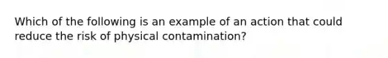 Which of the following is an example of an action that could reduce the risk of physical contamination?