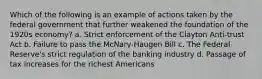 Which of the following is an example of actions taken by the federal government that further weakened the foundation of the 1920s economy? a. Strict enforcement of the Clayton Anti-trust Act b. Failure to pass the McNary-Haugen Bill c. The Federal Reserve's strict regulation of the banking industry d. Passage of tax increases for the richest Americans