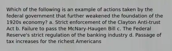 Which of the following is an example of actions taken by the federal government that further weakened the foundation of the 1920s economy? a. Strict enforcement of the Clayton Anti-trust Act b. Failure to pass the McNary-Haugen Bill c. The Federal Reserve's strict regulation of the banking industry d. Passage of tax increases for the richest Americans