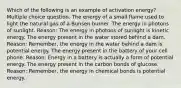 Which of the following is an example of activation energy? Multiple choice question. The energy of a small flame used to light the natural gas of a Bunsen burner. The energy in photons of sunlight. Reason: The energy in photons of sunlight is kinetic energy. The energy present in the water stored behind a dam. Reason: Remember, the energy in the water behind a dam is potential energy. The energy present in the battery of your cell phone. Reason: Energy in a battery is actually a form of potential energy. The energy present in the carbon bonds of glucose. Reason: Remember, the energy in chemical bonds is potential energy.