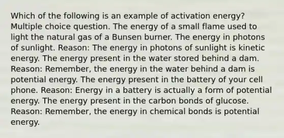 Which of the following is an example of activation energy? Multiple choice question. The energy of a small flame used to light the natural gas of a Bunsen burner. The energy in photons of sunlight. Reason: The energy in photons of sunlight is kinetic energy. The energy present in the water stored behind a dam. Reason: Remember, the energy in the water behind a dam is potential energy. The energy present in the battery of your cell phone. Reason: Energy in a battery is actually a form of potential energy. The energy present in the carbon bonds of glucose. Reason: Remember, the energy in chemical bonds is potential energy.