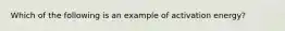 Which of the following is an example of activation energy?