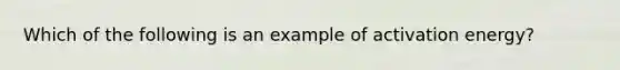 Which of the following is an example of activation energy?