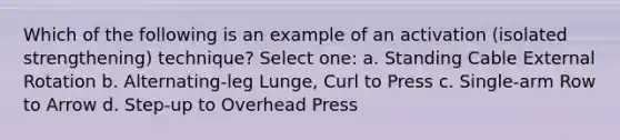 Which of the following is an example of an activation (isolated strengthening) technique? Select one: a. Standing Cable External Rotation b. Alternating-leg Lunge, Curl to Press c. Single-arm Row to Arrow d. Step-up to Overhead Press