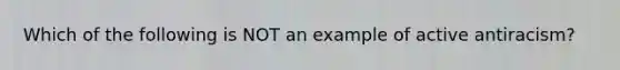 Which of the following is NOT an example of active antiracism?