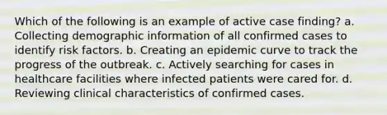 Which of the following is an example of active case finding? a. Collecting demographic information of all confirmed cases to identify risk factors. b. Creating an epidemic curve to track the progress of the outbreak. c. Actively searching for cases in healthcare facilities where infected patients were cared for. d. Reviewing clinical characteristics of confirmed cases.