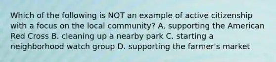 Which of the following is NOT an example of active citizenship with a focus on the local community? A. supporting the American Red Cross B. cleaning up a nearby park C. starting a neighborhood watch group D. supporting the farmer's market