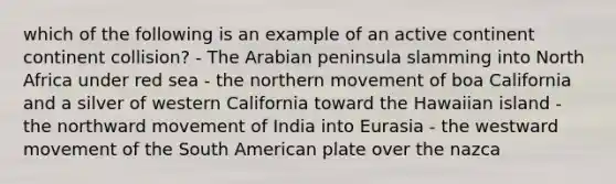 which of the following is an example of an active continent continent collision? - The Arabian peninsula slamming into North Africa under red sea - the northern movement of boa California and a silver of western California toward the Hawaiian island - the northward movement of India into Eurasia - the westward movement of the South American plate over the nazca