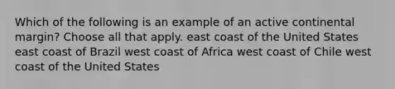 Which of the following is an example of an active continental margin? Choose all that apply. east coast of the United States east coast of Brazil west coast of Africa west coast of Chile west coast of the United States