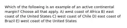 Which of the following is an example of an active continental margin? Choose all that apply. A) west coast of Africa B) east coast of the United States C) west coast of Chile D) east coast of Brazil E) west coast of the United States