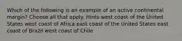 Which of the following is an example of an active continental margin? Choose all that apply. Hints west coast of the United States west coast of Africa east coast of the United States east coast of Brazil west coast of Chile